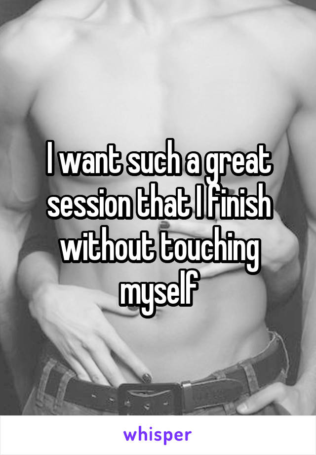 I want such a great session that I finish without touching myself