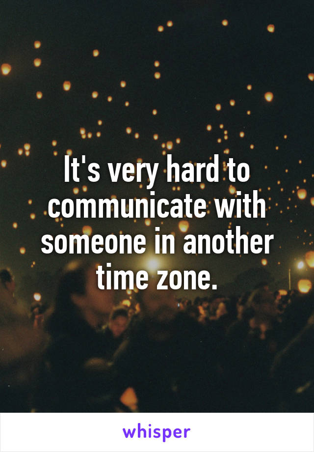 It's very hard to communicate with someone in another time zone.