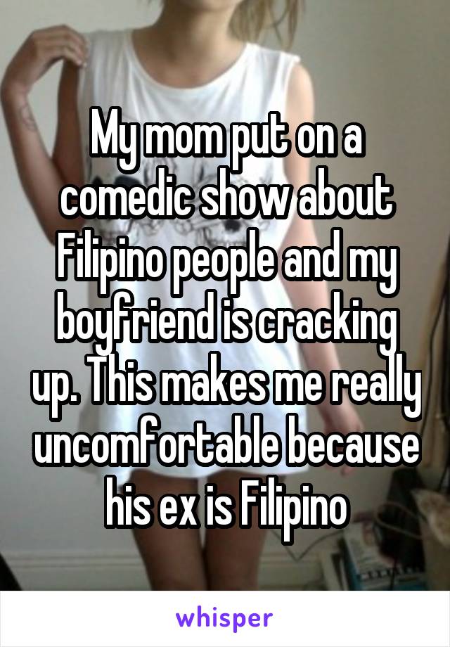 My mom put on a comedic show about Filipino people and my boyfriend is cracking up. This makes me really uncomfortable because his ex is Filipino