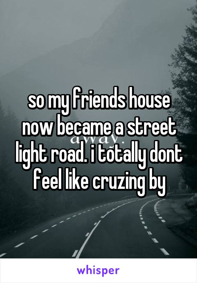 so my friends house now became a street light road. i totally dont feel like cruzing by