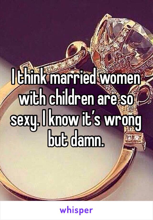 I think married women with children are so sexy. I know it’s wrong but damn.