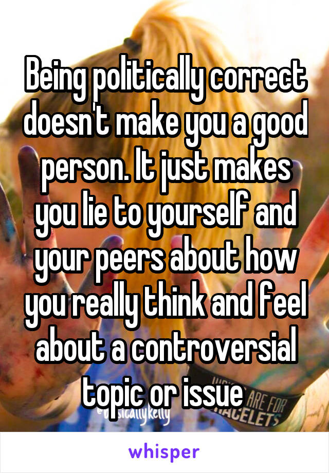 Being politically correct doesn't make you a good person. It just makes you lie to yourself and your peers about how you really think and feel about a controversial topic or issue 