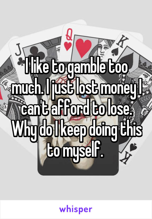 I like to gamble too much. I just lost money I can't afford to lose. Why do I keep doing this to myself. 