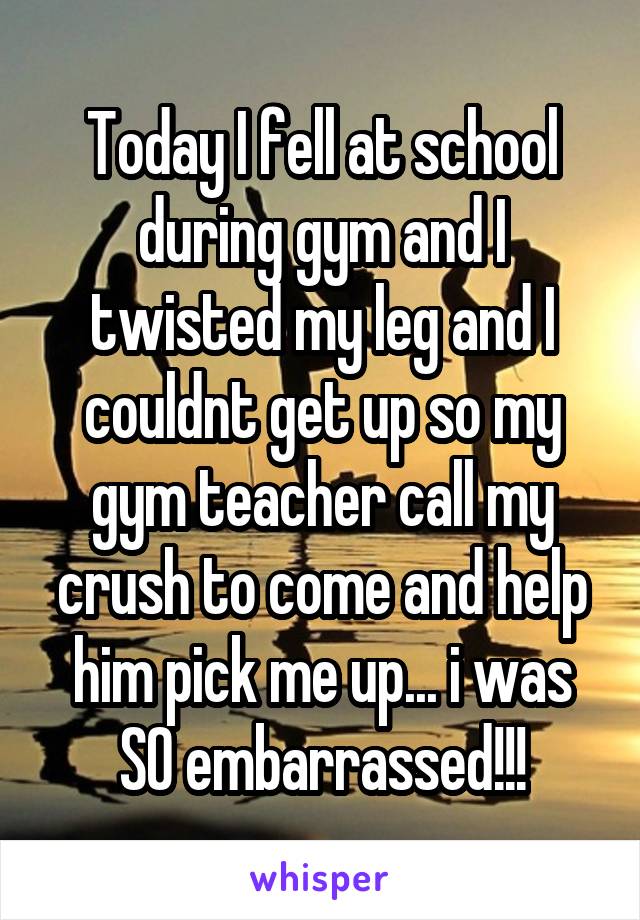 Today I fell at school during gym and I twisted my leg and I couldnt get up so my gym teacher call my crush to come and help him pick me up... i was SO embarrassed!!!