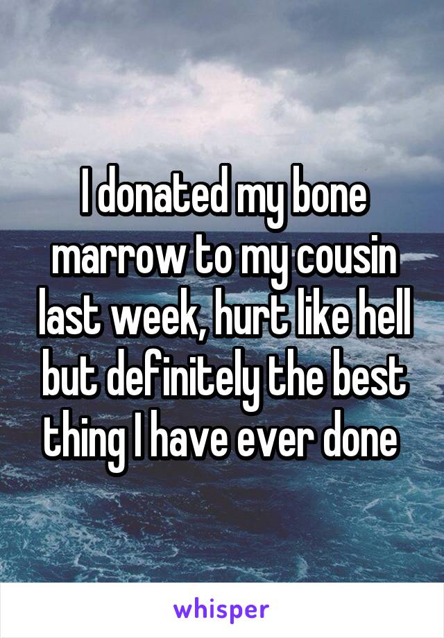 I donated my bone marrow to my cousin last week, hurt like hell but definitely the best thing I have ever done 