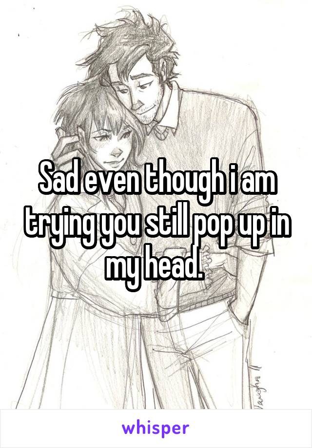 Sad even though i am trying you still pop up in my head. 