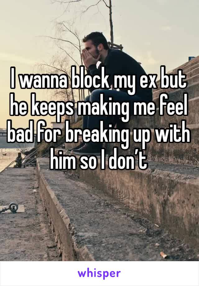 I wanna block my ex but he keeps making me feel bad for breaking up with him so I don’t 