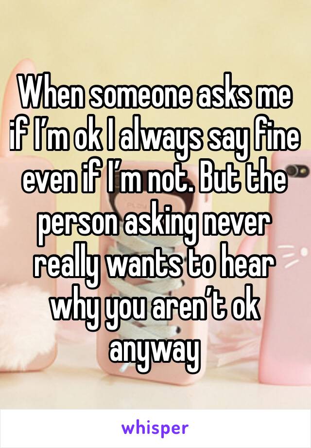 When someone asks me if I’m ok I always say fine even if I’m not. But the person asking never really wants to hear why you aren’t ok anyway