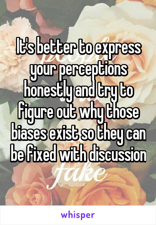 It's better to express your perceptions honestly and try to figure out why those biases exist so they can be fixed with discussion 