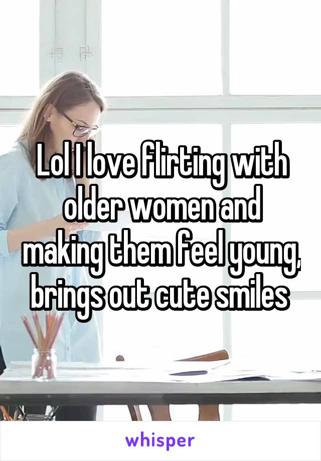 Lol I love flirting with older women and making them feel young, brings out cute smiles 