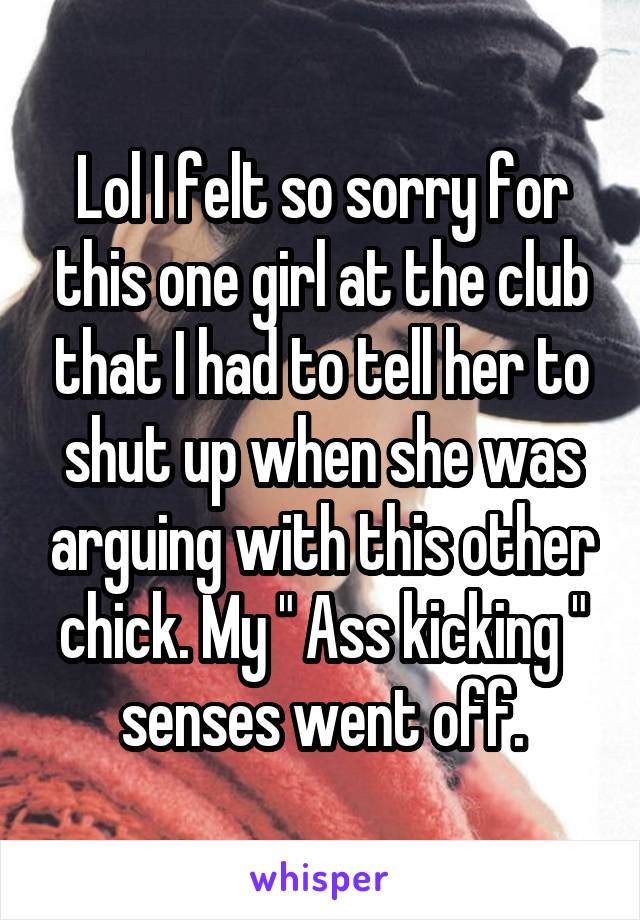 Lol I felt so sorry for this one girl at the club that I had to tell her to shut up when she was arguing with this other chick. My " Ass kicking " senses went off.