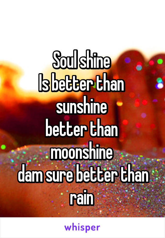  
Soul shine 
Is better than 
sunshine 
better than 
moonshine 
dam sure better than rain 
