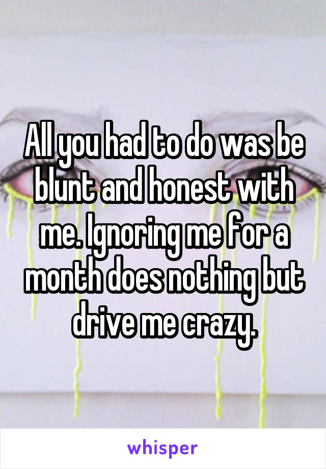 All you had to do was be blunt and honest with me. Ignoring me for a month does nothing but drive me crazy.