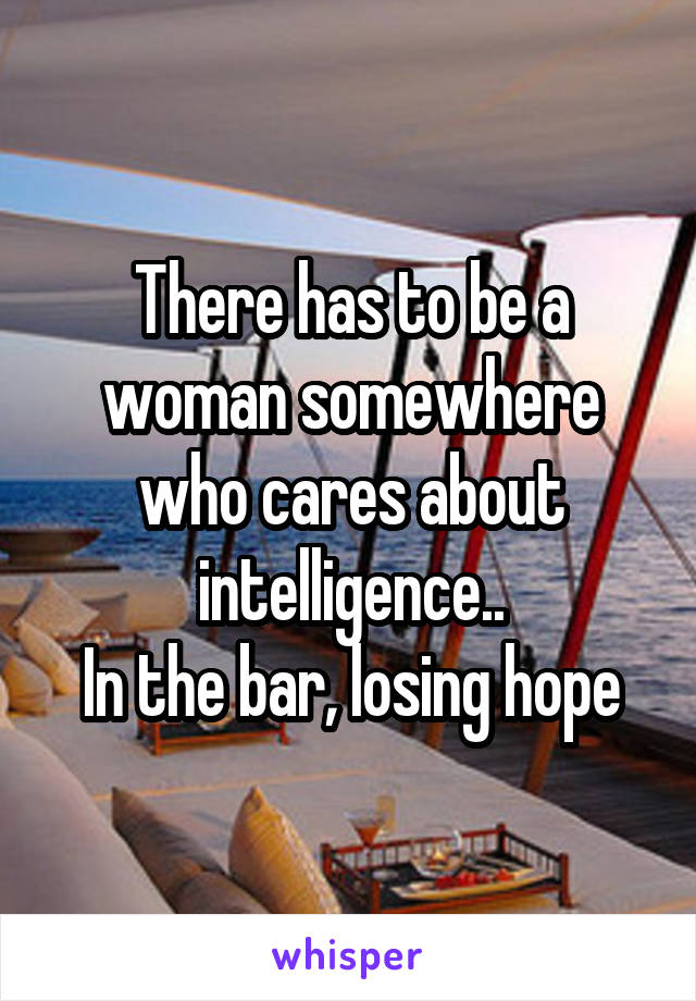 There has to be a woman somewhere who cares about intelligence..
In the bar, losing hope