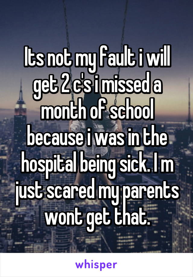 Its not my fault i will get 2 c's i missed a month of school because i was in the hospital being sick. I m just scared my parents wont get that.