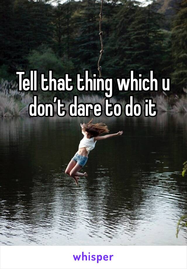 Tell that thing which u don’t dare to do it