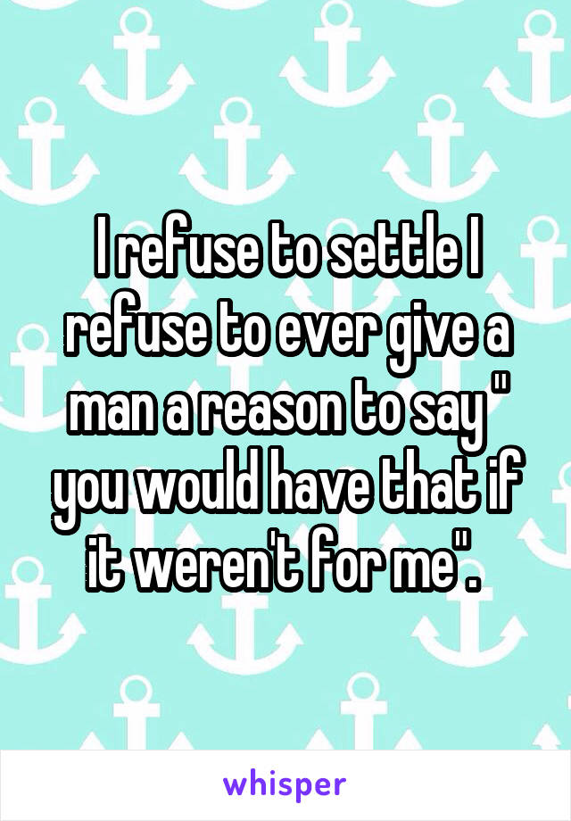 I refuse to settle I refuse to ever give a man a reason to say " you would have that if it weren't for me". 