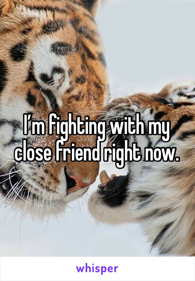 I’m fighting with my close friend right now. 