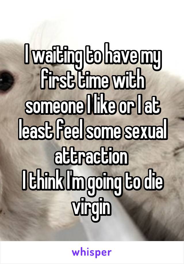 I waiting to have my first time with someone I like or I at least feel some sexual attraction 
I think I'm going to die virgin 
