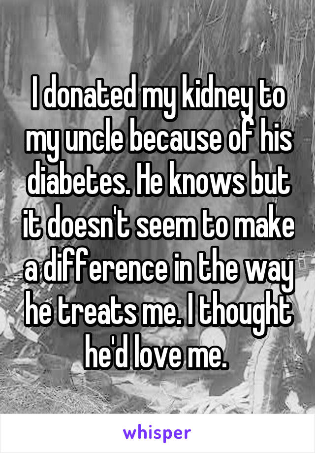 I donated my kidney to my uncle because of his diabetes. He knows but it doesn't seem to make a difference in the way he treats me. I thought he'd love me. 