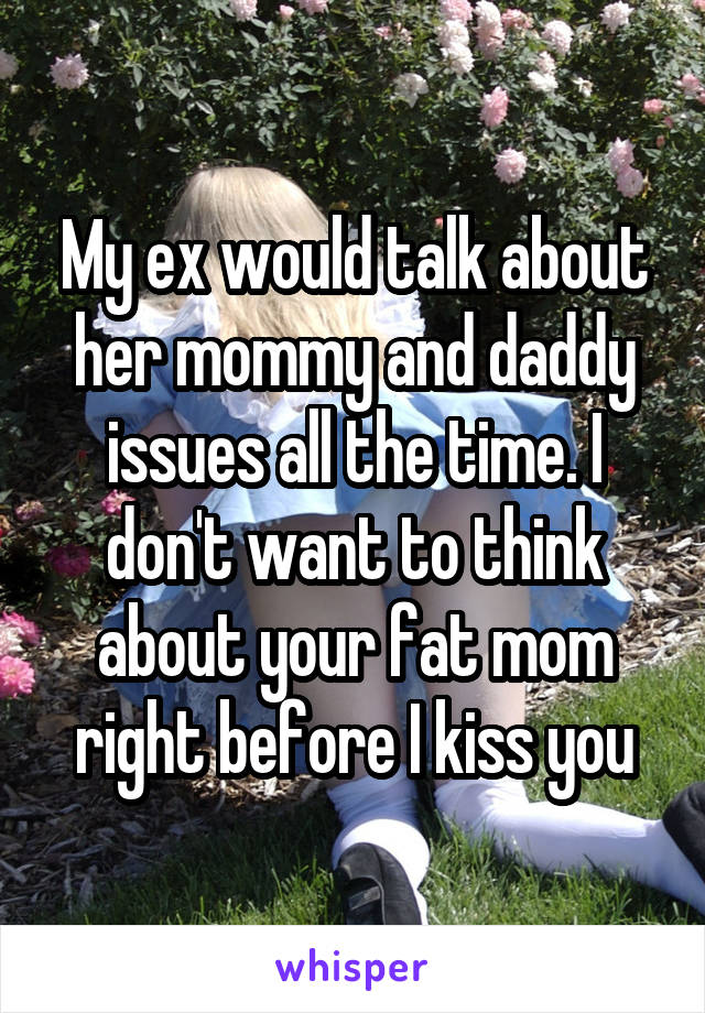 My ex would talk about her mommy and daddy issues all the time. I don't want to think about your fat mom right before I kiss you