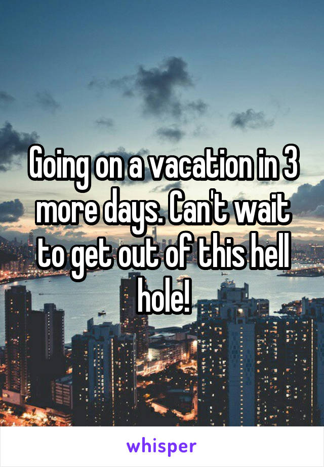 Going on a vacation in 3 more days. Can't wait to get out of this hell hole!
