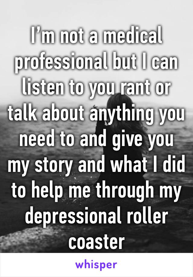 I’m not a medical professional but I can listen to you rant or talk about anything you need to and give you my story and what I did to help me through my depressional roller coaster 
