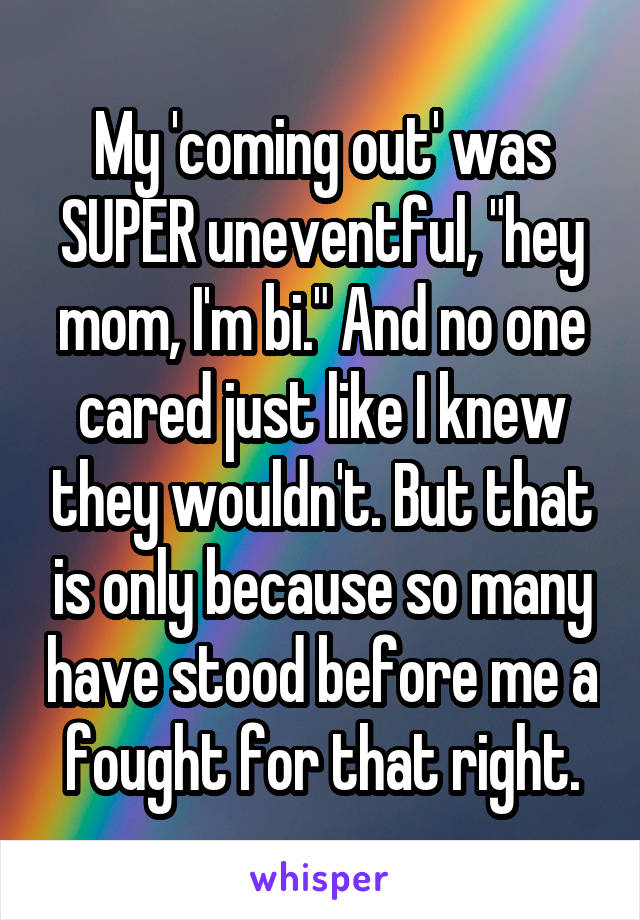 My 'coming out' was SUPER uneventful, "hey mom, I'm bi." And no one cared just like I knew they wouldn't. But that is only because so many have stood before me a fought for that right.