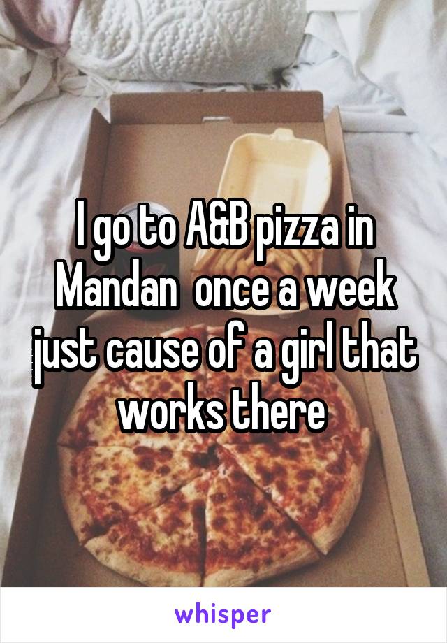 I go to A&B pizza in Mandan  once a week just cause of a girl that works there 