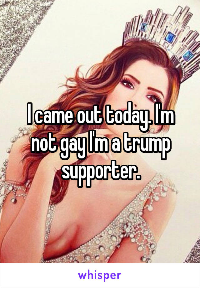 I came out today. I'm not gay I'm a trump supporter.