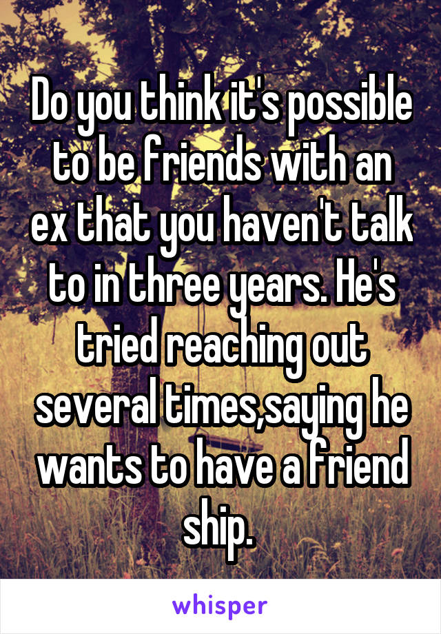 Do you think it's possible to be friends with an ex that you haven't talk to in three years. He's tried reaching out several times,saying he wants to have a friend ship. 