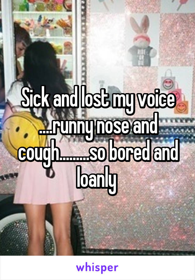 Sick and lost my voice ....runny nose and cough.........so bored and loanly 