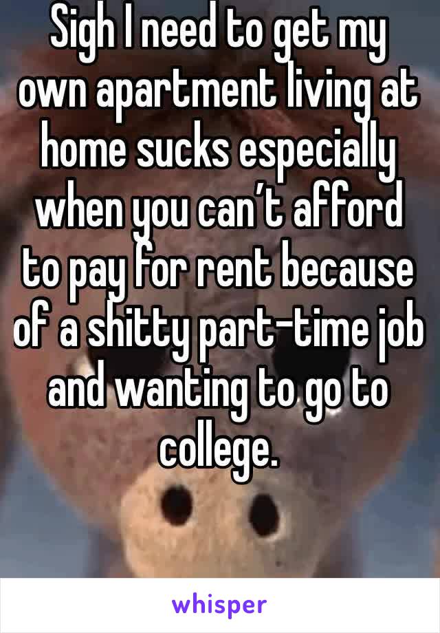 Sigh I need to get my own apartment living at home sucks especially when you can’t afford to pay for rent because of a shitty part-time job and wanting to go to college.