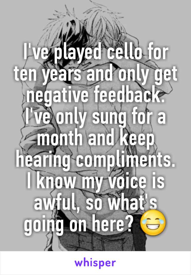 I've played cello for ten years and only get negative feedback. I've only sung for a month and keep hearing compliments. I know my voice is awful, so what's going on here? 😂
