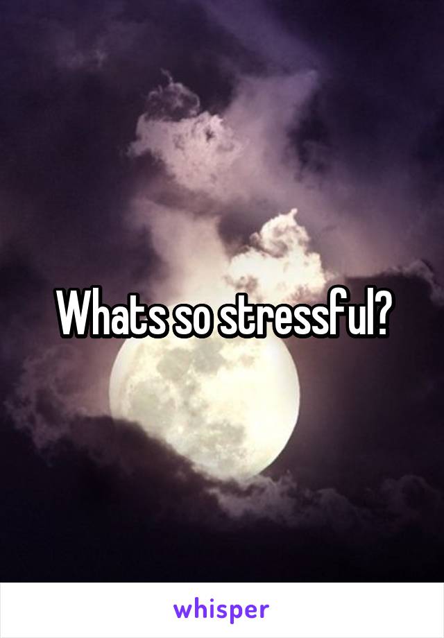 Whats so stressful?