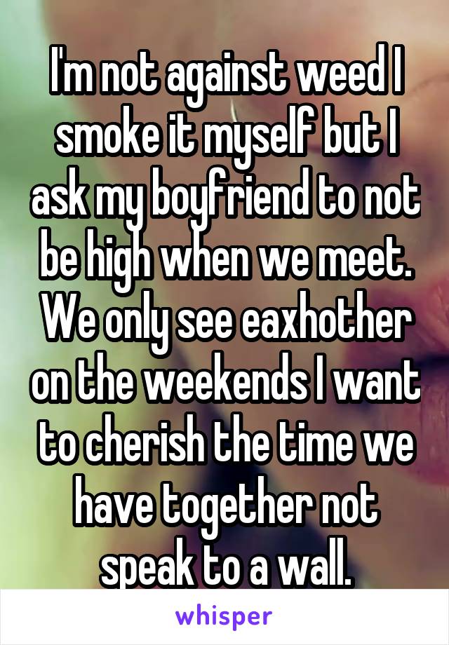I'm not against weed I smoke it myself but I ask my boyfriend to not be high when we meet. We only see eaxhother on the weekends I want to cherish the time we have together not speak to a wall.
