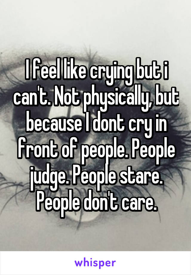 I feel like crying but i can't. Not physically, but because I dont cry in front of people. People judge. People stare. People don't care.