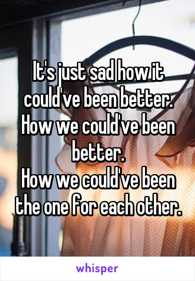 It's just sad how it could've been better.
How we could've been better.
How we could've been the one for each other.