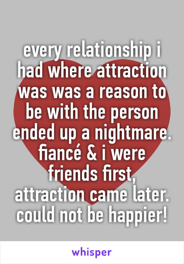 every relationship i had where attraction was was a reason to be with the person ended up a nightmare. fiancé & i were friends first, attraction came later. could not be happier!