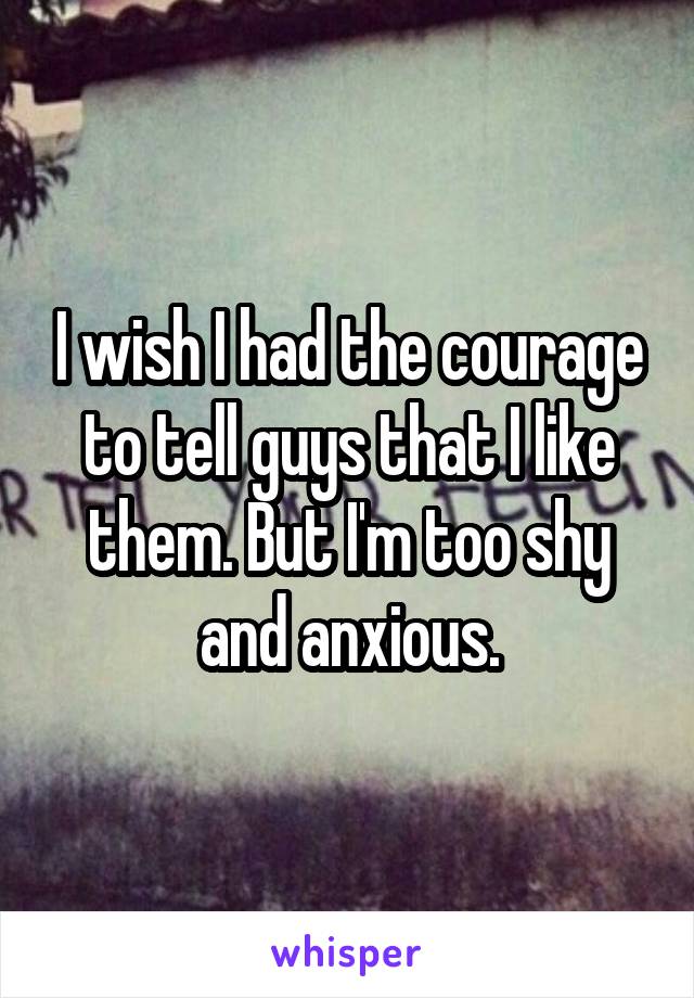 I wish I had the courage to tell guys that I like them. But I'm too shy and anxious.