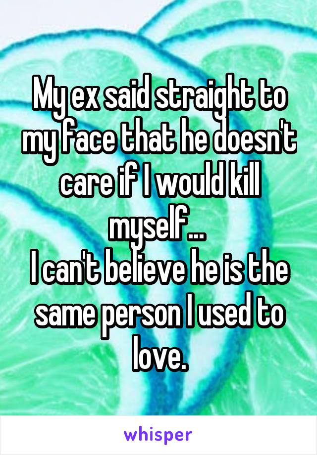My ex said straight to my face that he doesn't care if I would kill myself... 
I can't believe he is the same person I used to love.