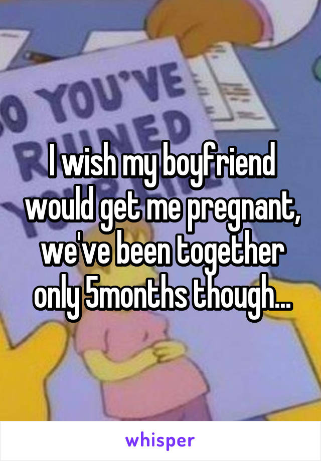I wish my boyfriend would get me pregnant, we've been together only 5months though...