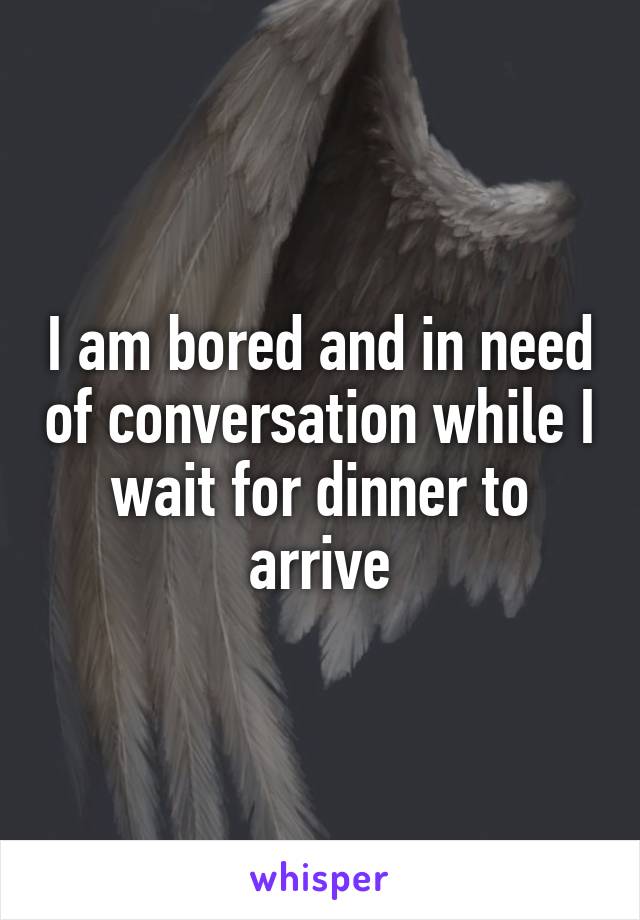 I am bored and in need of conversation while I wait for dinner to arrive
