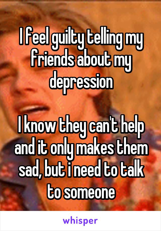 I feel guilty telling my friends about my depression

I know they can't help and it only makes them sad, but i need to talk to someone