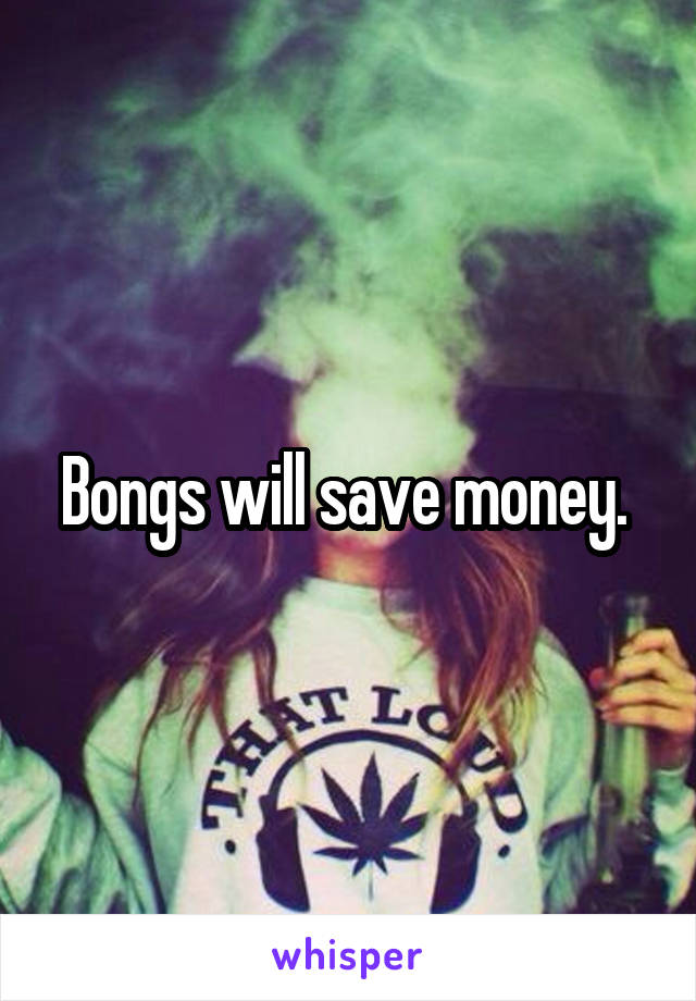 Bongs will save money. 