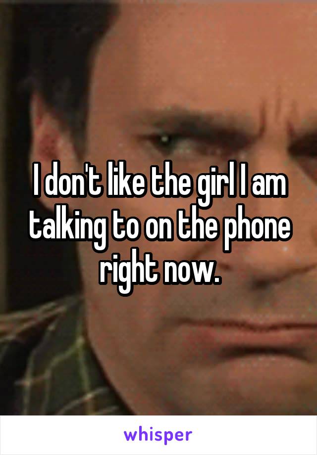 I don't like the girl I am talking to on the phone right now.
