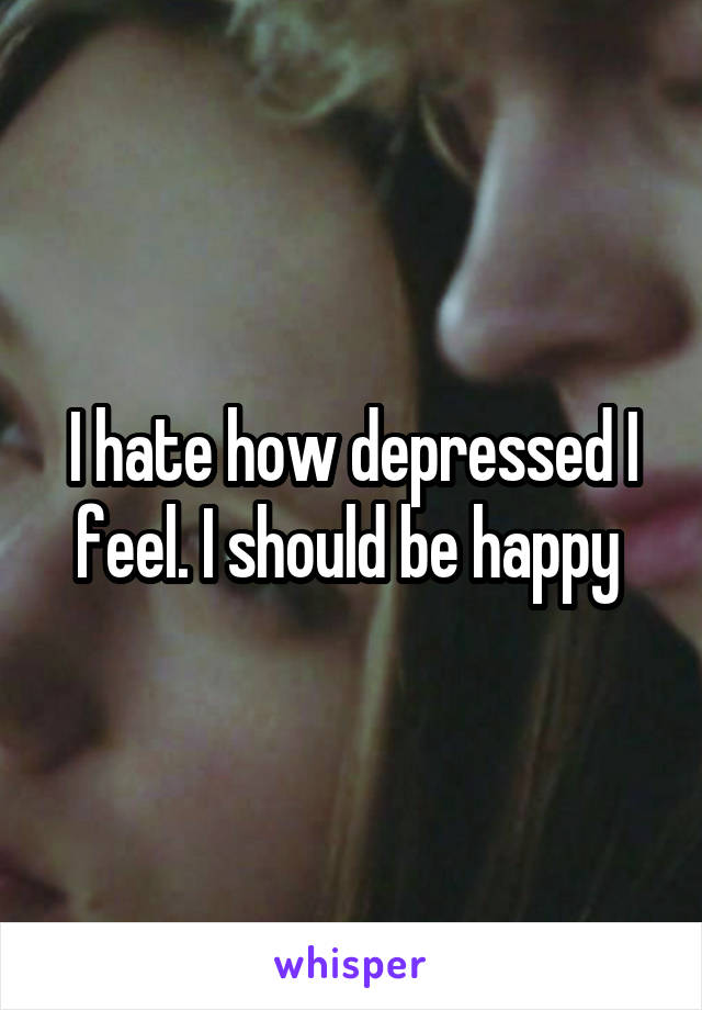 I hate how depressed I feel. I should be happy 