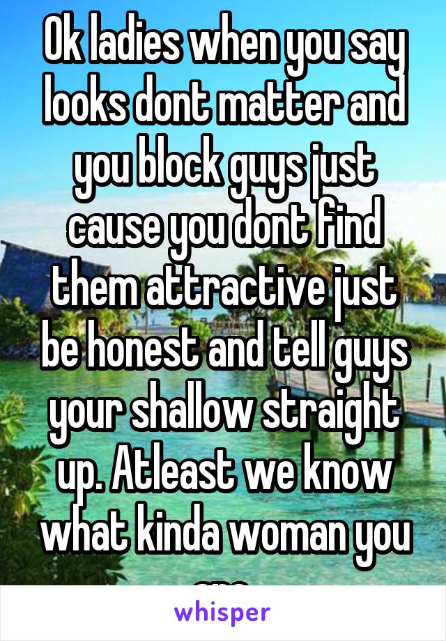 Ok ladies when you say looks dont matter and you block guys just cause you dont find them attractive just be honest and tell guys your shallow straight up. Atleast we know what kinda woman you are 