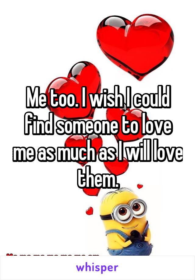 Me too. I wish I could find someone to love me as much as I will love them.