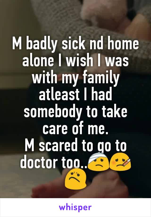 M badly sick nd home alone I wish I was with my family atleast I had somebody to take care of me.
M scared to go to doctor too..🤕🤒😟